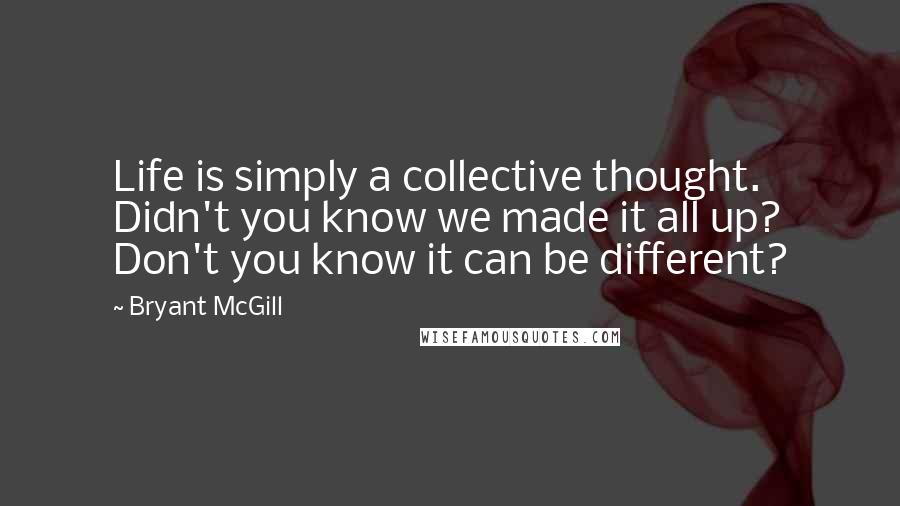 Bryant McGill Quotes: Life is simply a collective thought. Didn't you know we made it all up? Don't you know it can be different?