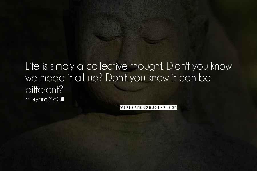 Bryant McGill Quotes: Life is simply a collective thought. Didn't you know we made it all up? Don't you know it can be different?