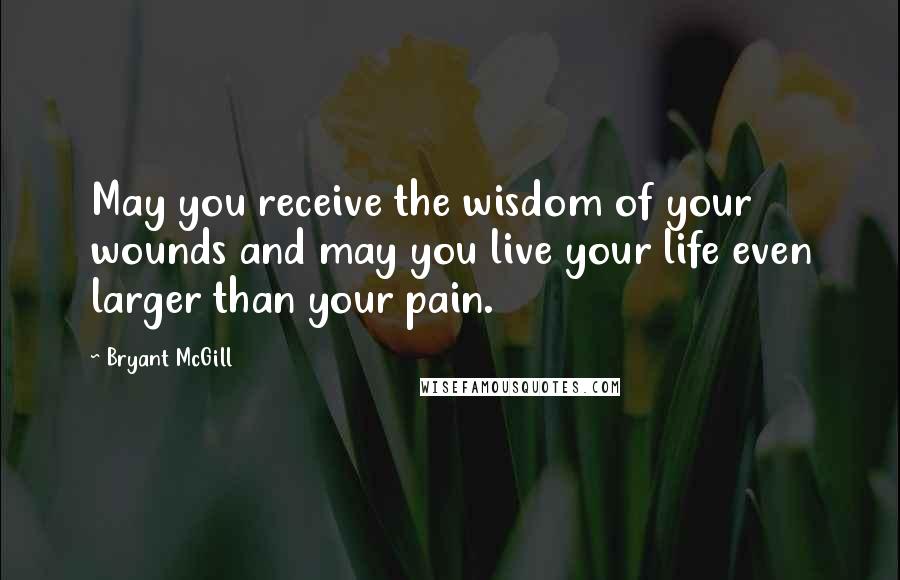 Bryant McGill Quotes: May you receive the wisdom of your wounds and may you live your life even larger than your pain.