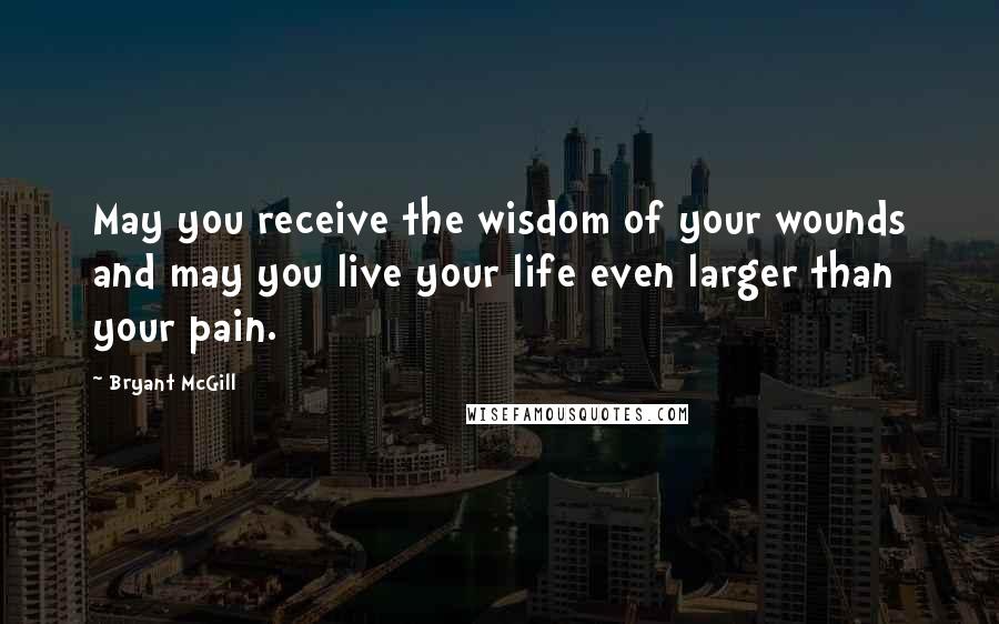 Bryant McGill Quotes: May you receive the wisdom of your wounds and may you live your life even larger than your pain.