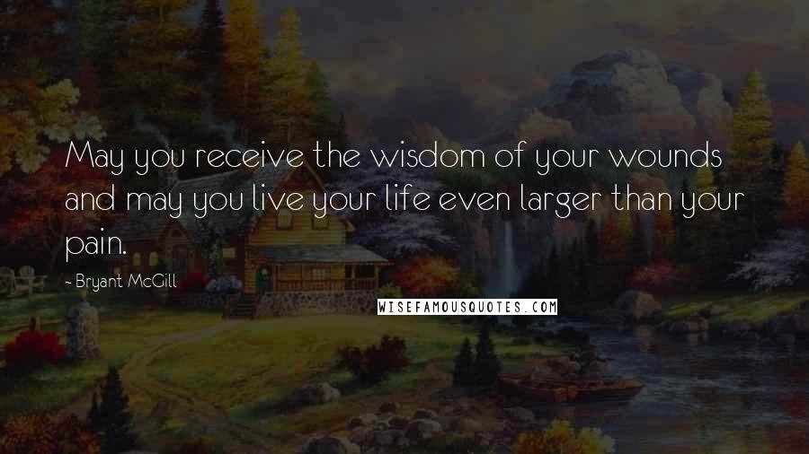 Bryant McGill Quotes: May you receive the wisdom of your wounds and may you live your life even larger than your pain.