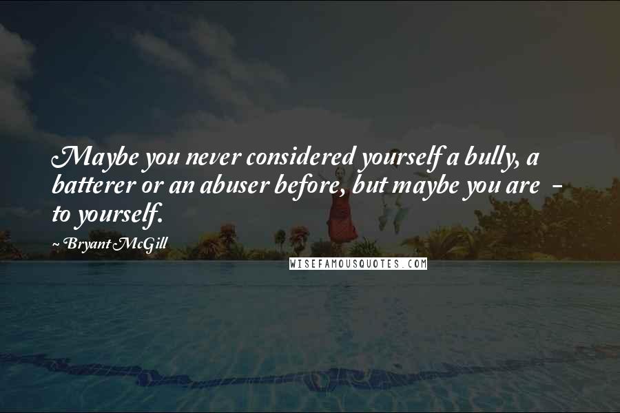 Bryant McGill Quotes: Maybe you never considered yourself a bully, a batterer or an abuser before, but maybe you are  -  to yourself.