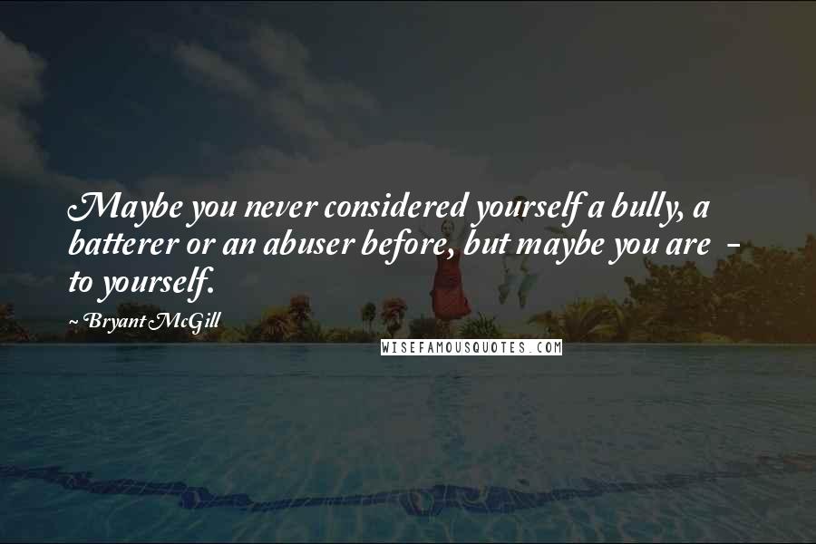 Bryant McGill Quotes: Maybe you never considered yourself a bully, a batterer or an abuser before, but maybe you are - to yourself.
