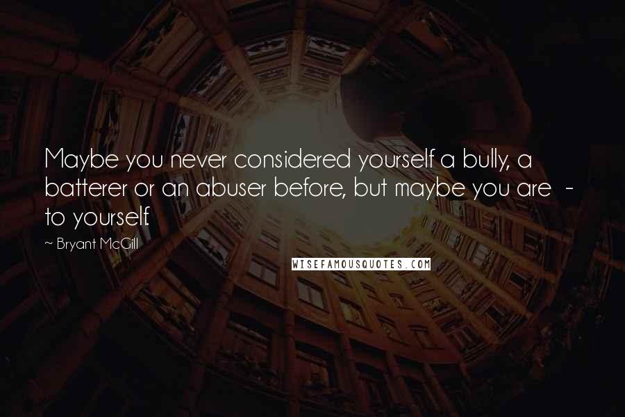 Bryant McGill Quotes: Maybe you never considered yourself a bully, a batterer or an abuser before, but maybe you are  -  to yourself.