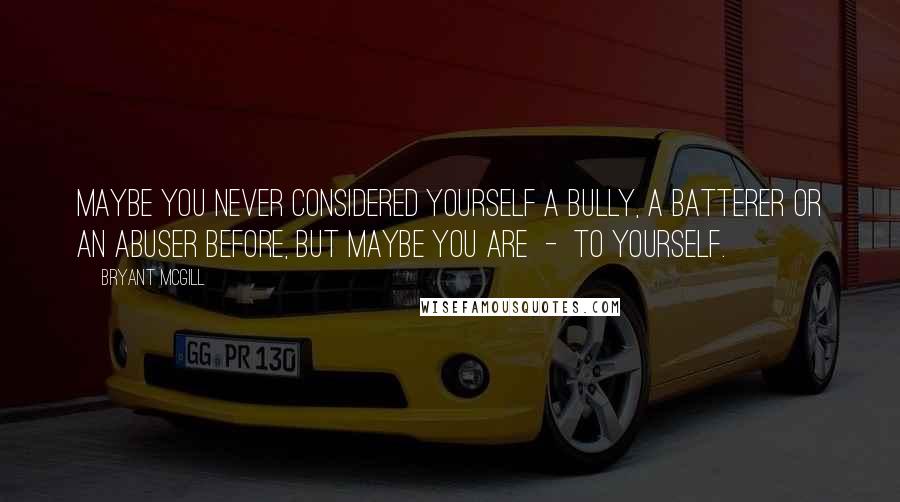 Bryant McGill Quotes: Maybe you never considered yourself a bully, a batterer or an abuser before, but maybe you are  -  to yourself.