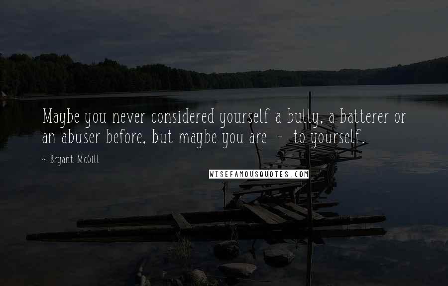 Bryant McGill Quotes: Maybe you never considered yourself a bully, a batterer or an abuser before, but maybe you are  -  to yourself.