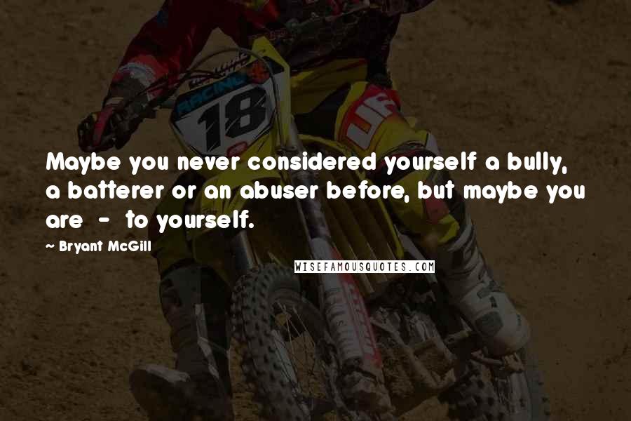 Bryant McGill Quotes: Maybe you never considered yourself a bully, a batterer or an abuser before, but maybe you are  -  to yourself.