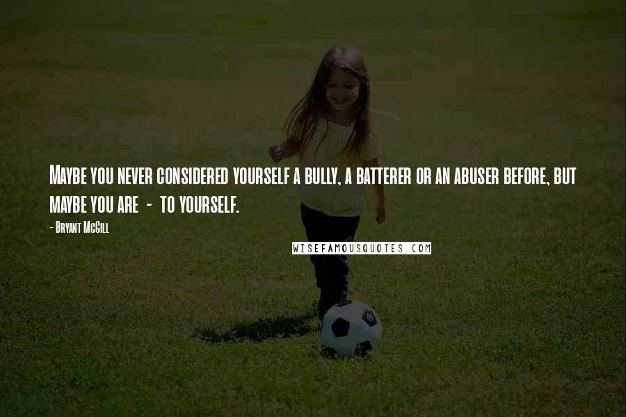 Bryant McGill Quotes: Maybe you never considered yourself a bully, a batterer or an abuser before, but maybe you are  -  to yourself.