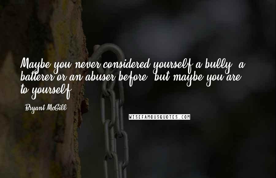 Bryant McGill Quotes: Maybe you never considered yourself a bully, a batterer or an abuser before, but maybe you are  -  to yourself.