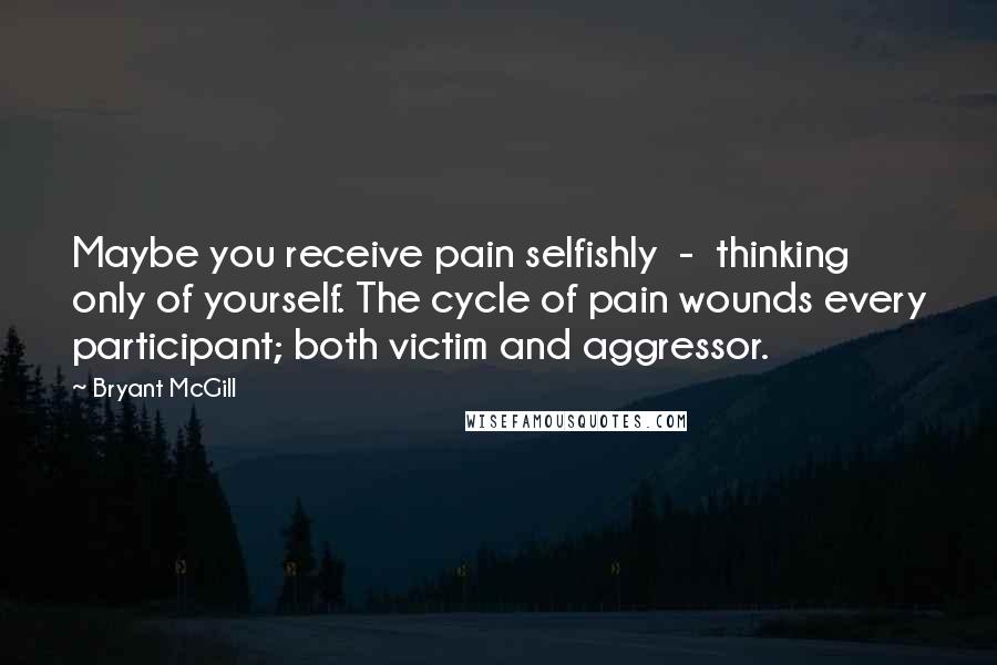 Bryant McGill Quotes: Maybe you receive pain selfishly  -  thinking only of yourself. The cycle of pain wounds every participant; both victim and aggressor.