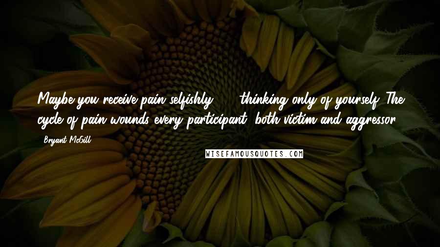 Bryant McGill Quotes: Maybe you receive pain selfishly  -  thinking only of yourself. The cycle of pain wounds every participant; both victim and aggressor.