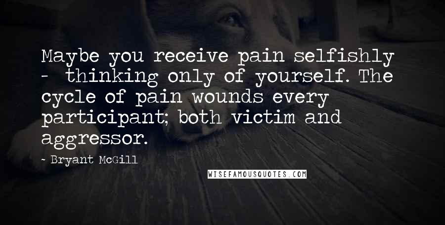 Bryant McGill Quotes: Maybe you receive pain selfishly  -  thinking only of yourself. The cycle of pain wounds every participant; both victim and aggressor.