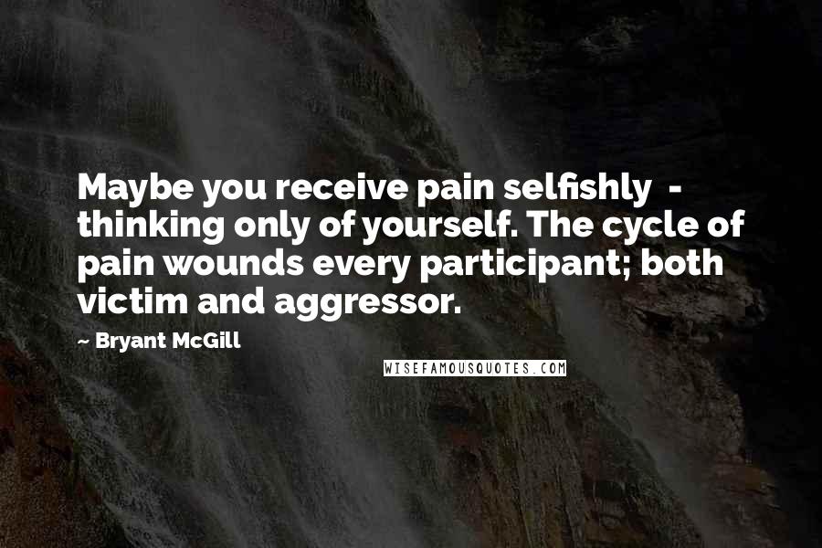 Bryant McGill Quotes: Maybe you receive pain selfishly  -  thinking only of yourself. The cycle of pain wounds every participant; both victim and aggressor.