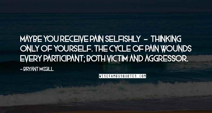 Bryant McGill Quotes: Maybe you receive pain selfishly  -  thinking only of yourself. The cycle of pain wounds every participant; both victim and aggressor.