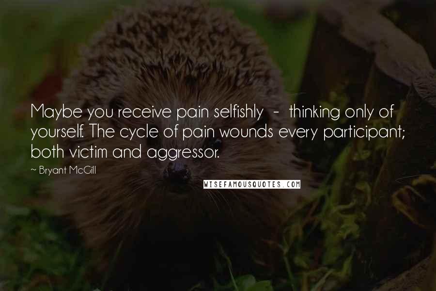 Bryant McGill Quotes: Maybe you receive pain selfishly  -  thinking only of yourself. The cycle of pain wounds every participant; both victim and aggressor.