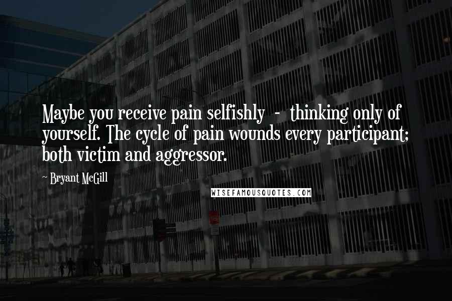 Bryant McGill Quotes: Maybe you receive pain selfishly  -  thinking only of yourself. The cycle of pain wounds every participant; both victim and aggressor.