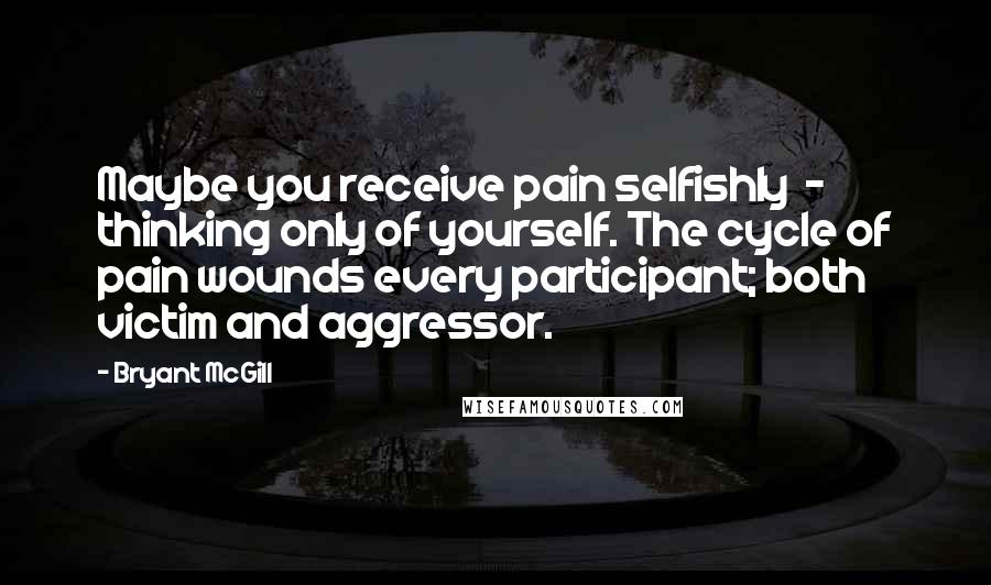 Bryant McGill Quotes: Maybe you receive pain selfishly  -  thinking only of yourself. The cycle of pain wounds every participant; both victim and aggressor.