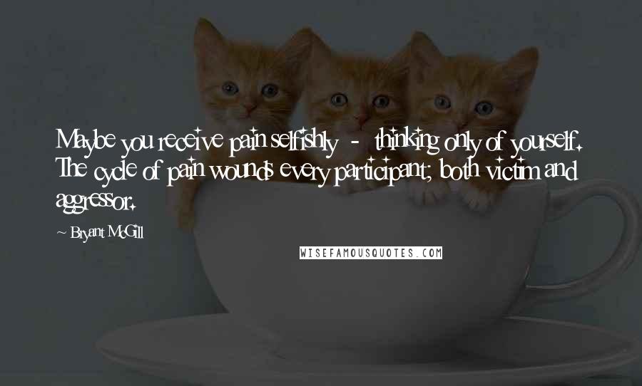 Bryant McGill Quotes: Maybe you receive pain selfishly  -  thinking only of yourself. The cycle of pain wounds every participant; both victim and aggressor.