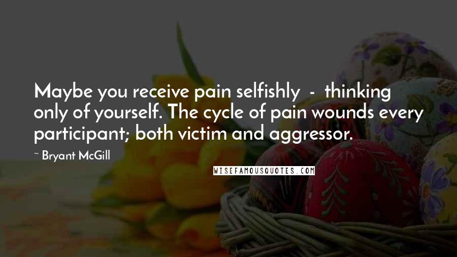 Bryant McGill Quotes: Maybe you receive pain selfishly  -  thinking only of yourself. The cycle of pain wounds every participant; both victim and aggressor.