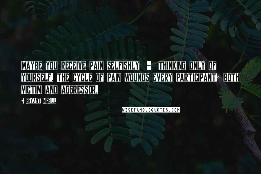 Bryant McGill Quotes: Maybe you receive pain selfishly  -  thinking only of yourself. The cycle of pain wounds every participant; both victim and aggressor.