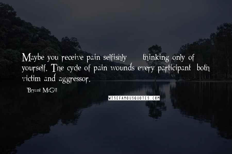 Bryant McGill Quotes: Maybe you receive pain selfishly  -  thinking only of yourself. The cycle of pain wounds every participant; both victim and aggressor.