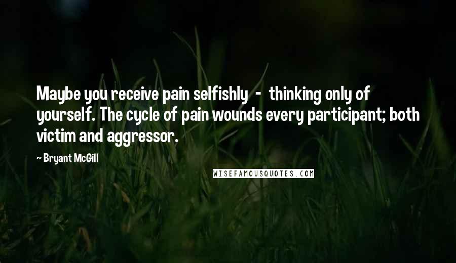 Bryant McGill Quotes: Maybe you receive pain selfishly  -  thinking only of yourself. The cycle of pain wounds every participant; both victim and aggressor.