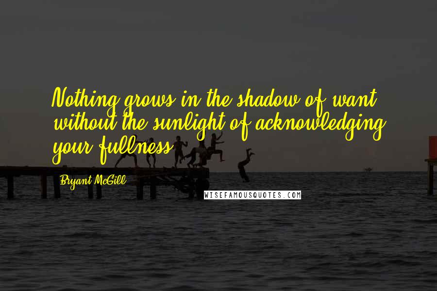 Bryant McGill Quotes: Nothing grows in the shadow of want without the sunlight of acknowledging your fullness.