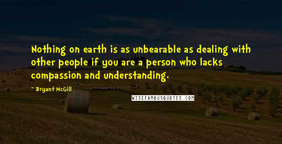 Bryant McGill Quotes: Nothing on earth is as unbearable as dealing with other people if you are a person who lacks compassion and understanding.