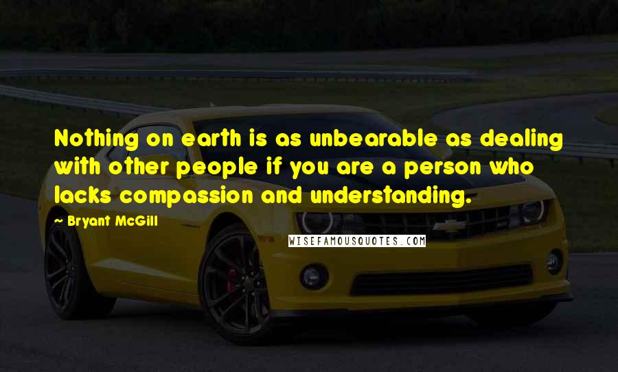 Bryant McGill Quotes: Nothing on earth is as unbearable as dealing with other people if you are a person who lacks compassion and understanding.