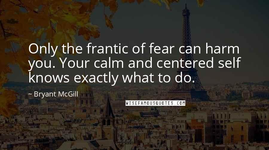 Bryant McGill Quotes: Only the frantic of fear can harm you. Your calm and centered self knows exactly what to do.