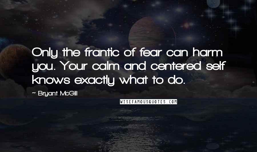 Bryant McGill Quotes: Only the frantic of fear can harm you. Your calm and centered self knows exactly what to do.