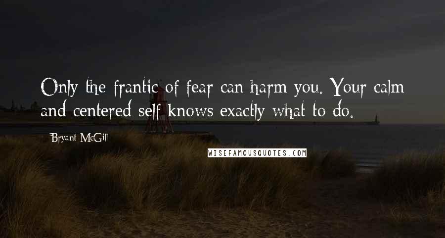 Bryant McGill Quotes: Only the frantic of fear can harm you. Your calm and centered self knows exactly what to do.