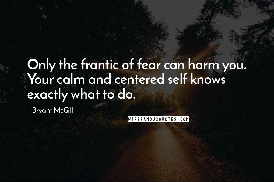 Bryant McGill Quotes: Only the frantic of fear can harm you. Your calm and centered self knows exactly what to do.