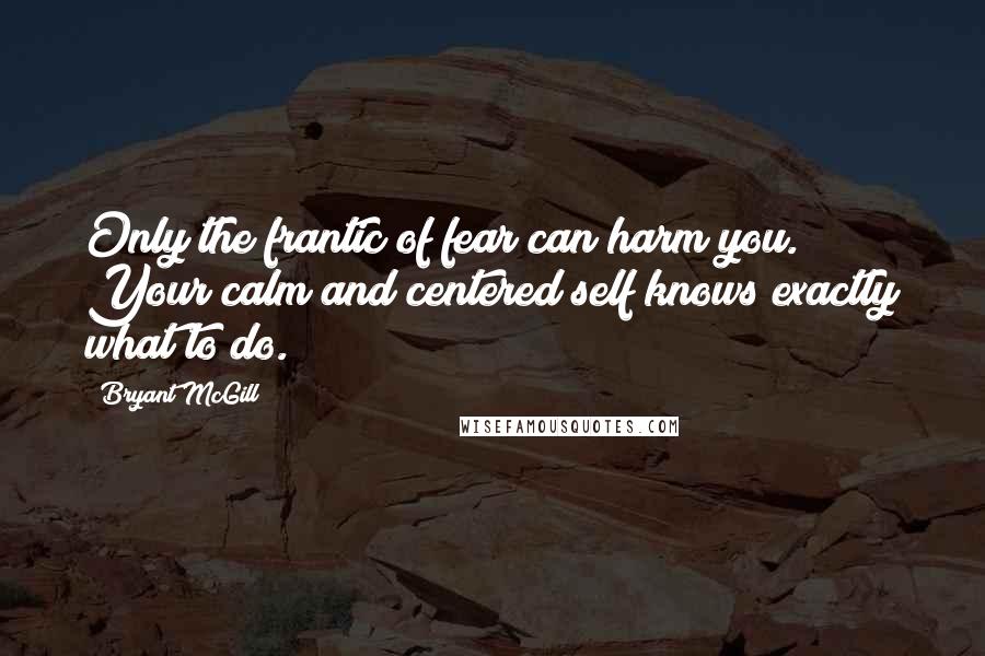 Bryant McGill Quotes: Only the frantic of fear can harm you. Your calm and centered self knows exactly what to do.
