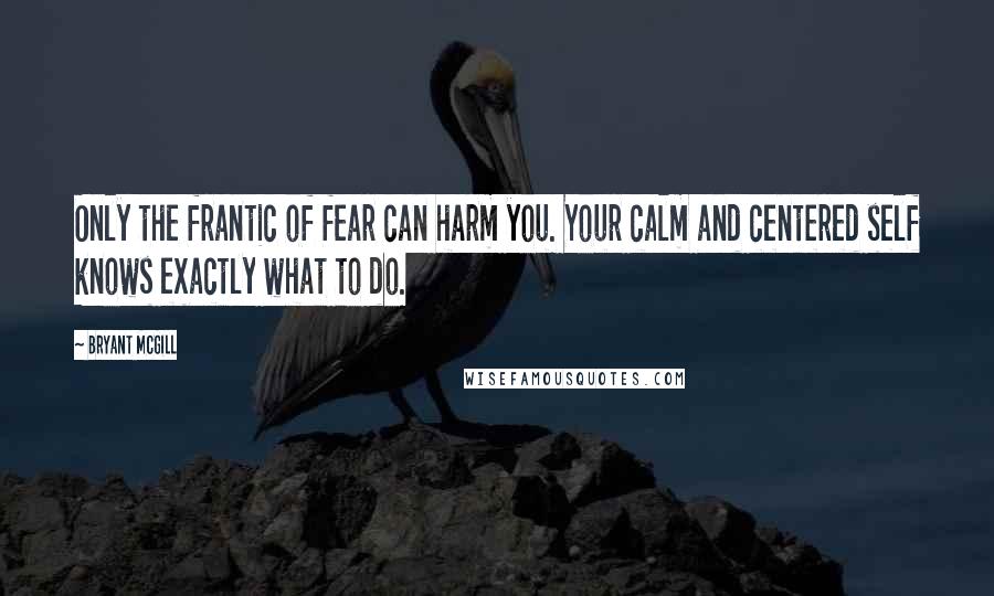 Bryant McGill Quotes: Only the frantic of fear can harm you. Your calm and centered self knows exactly what to do.