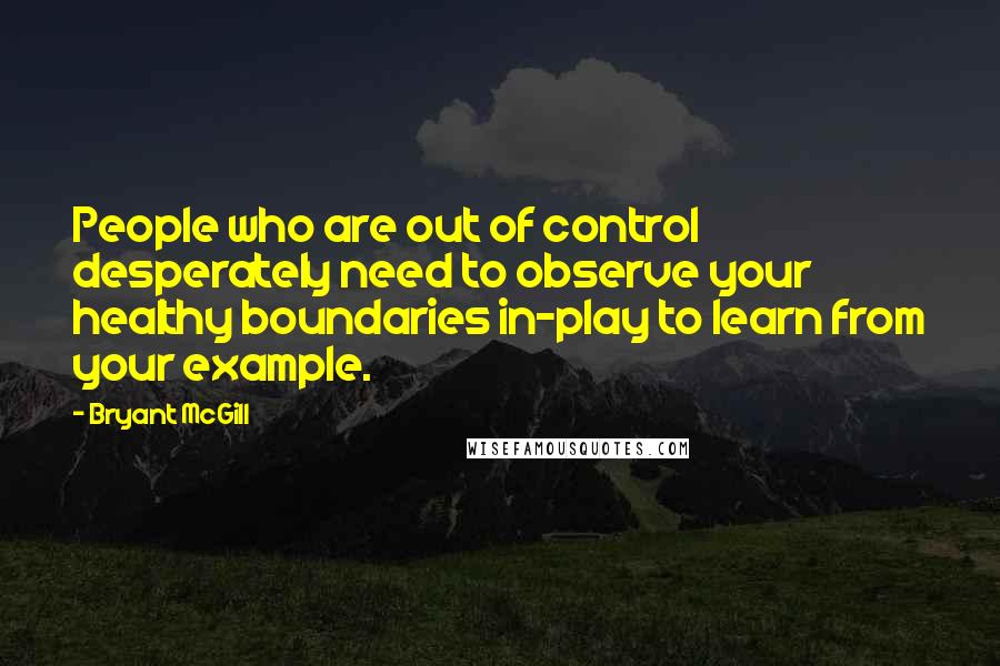 Bryant McGill Quotes: People who are out of control desperately need to observe your healthy boundaries in-play to learn from your example.