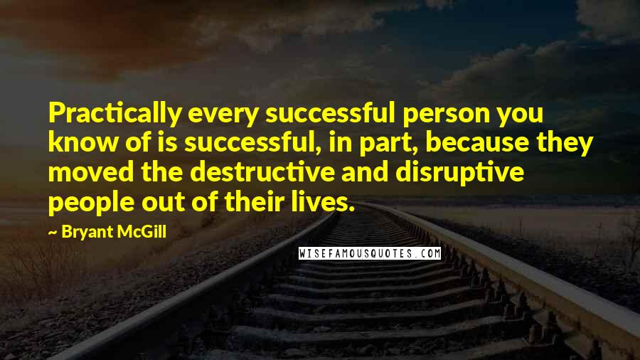 Bryant McGill Quotes: Practically every successful person you know of is successful, in part, because they moved the destructive and disruptive people out of their lives.