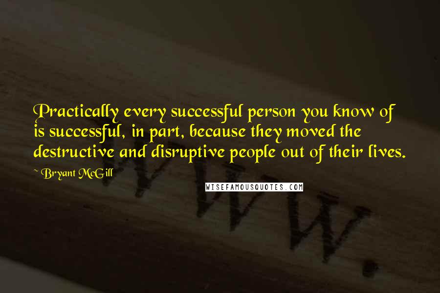 Bryant McGill Quotes: Practically every successful person you know of is successful, in part, because they moved the destructive and disruptive people out of their lives.