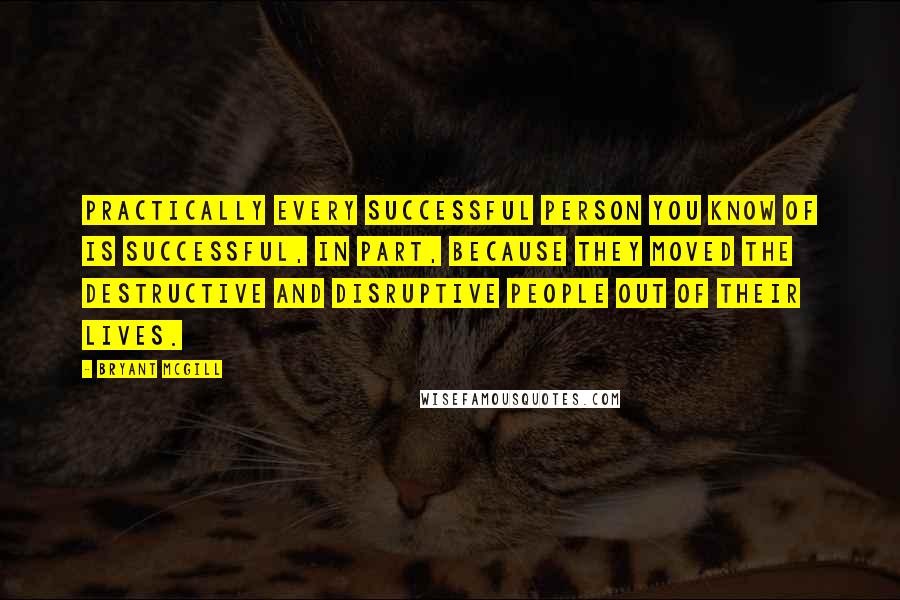 Bryant McGill Quotes: Practically every successful person you know of is successful, in part, because they moved the destructive and disruptive people out of their lives.