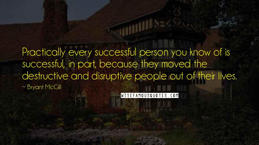 Bryant McGill Quotes: Practically every successful person you know of is successful, in part, because they moved the destructive and disruptive people out of their lives.