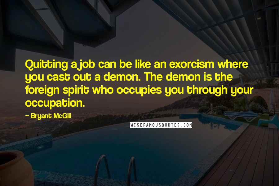 Bryant McGill Quotes: Quitting a job can be like an exorcism where you cast out a demon. The demon is the foreign spirit who occupies you through your occupation.