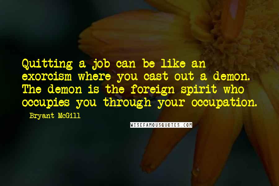 Bryant McGill Quotes: Quitting a job can be like an exorcism where you cast out a demon. The demon is the foreign spirit who occupies you through your occupation.