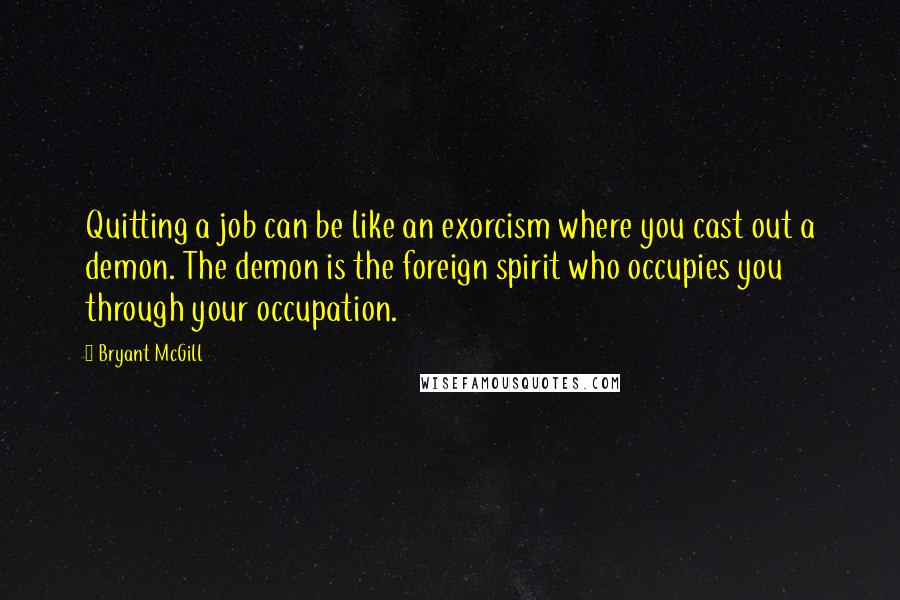 Bryant McGill Quotes: Quitting a job can be like an exorcism where you cast out a demon. The demon is the foreign spirit who occupies you through your occupation.