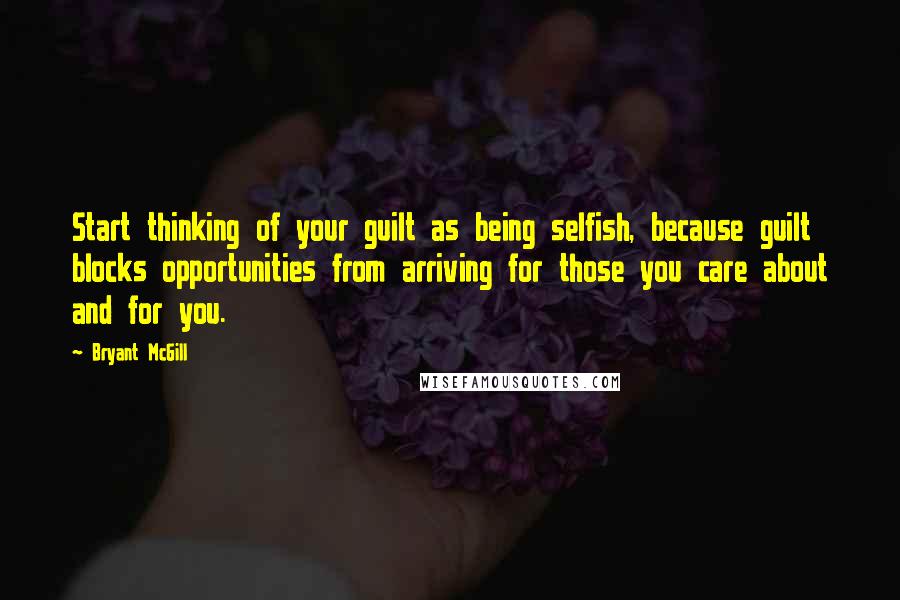 Bryant McGill Quotes: Start thinking of your guilt as being selfish, because guilt blocks opportunities from arriving for those you care about and for you.