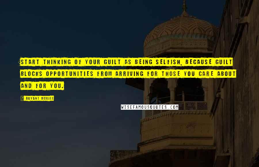 Bryant McGill Quotes: Start thinking of your guilt as being selfish, because guilt blocks opportunities from arriving for those you care about and for you.