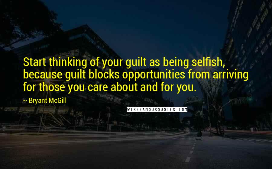 Bryant McGill Quotes: Start thinking of your guilt as being selfish, because guilt blocks opportunities from arriving for those you care about and for you.