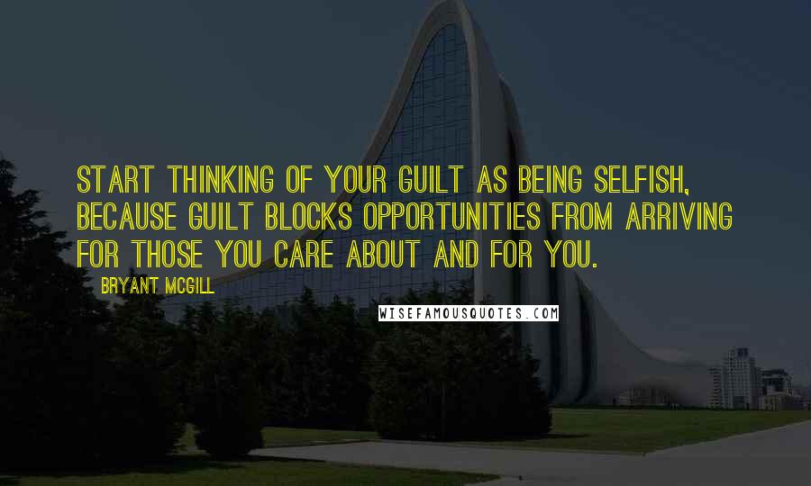 Bryant McGill Quotes: Start thinking of your guilt as being selfish, because guilt blocks opportunities from arriving for those you care about and for you.