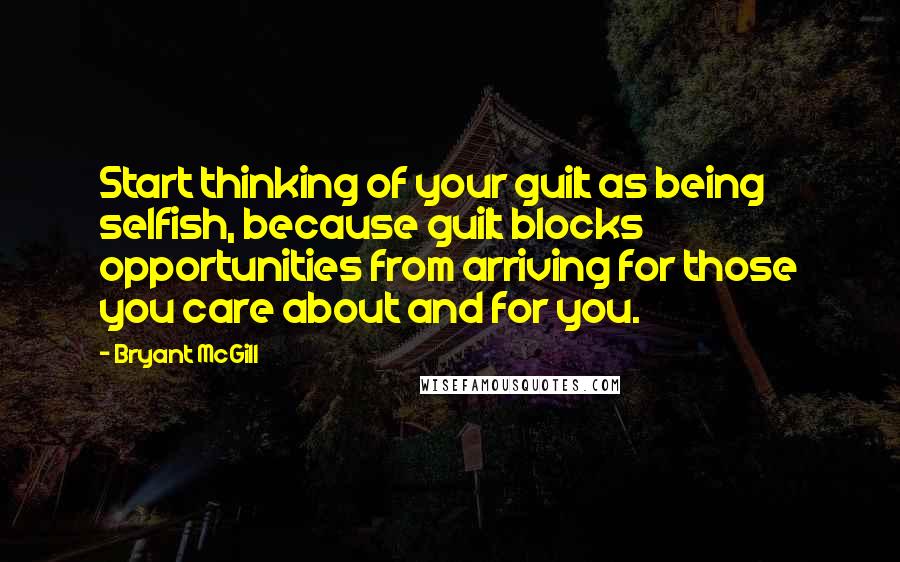 Bryant McGill Quotes: Start thinking of your guilt as being selfish, because guilt blocks opportunities from arriving for those you care about and for you.