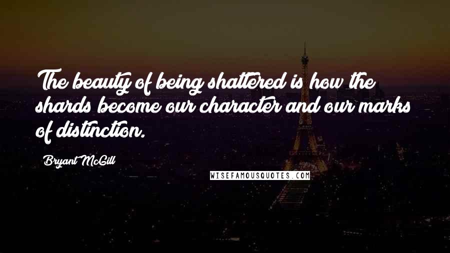 Bryant McGill Quotes: The beauty of being shattered is how the shards become our character and our marks of distinction.