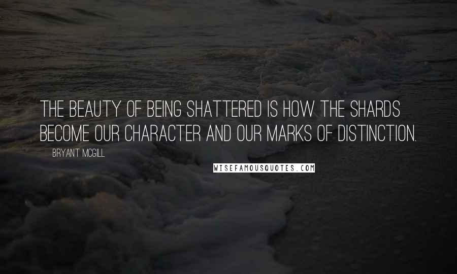 Bryant McGill Quotes: The beauty of being shattered is how the shards become our character and our marks of distinction.